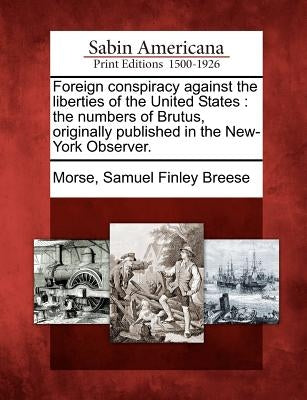 Foreign Conspiracy Against the Liberties of the United States: The Numbers of Brutus, Originally Published in the New-York Observer. by Morse, Samuel Finley Breese