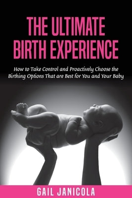 The Ultimate Birth Experience: How to Take Control and Proactively Choose the Birthing Options That are Best for you and Your Baby by Janicola, Gail