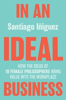 In an Ideal Business: How the Ideas of 10 Female Philosophers Bring Value Into the Workplace by Iñiguez, Santiago
