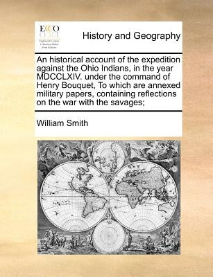 An Historical Account of the Expedition Against the Ohio Indians, in the Year MDCCLXIV. Under the Command of Henry Bouquet, to Which Are Annexed Milit by Smith, William