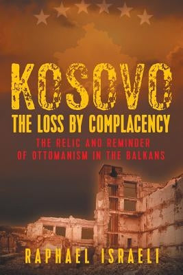 Kosovo: The Loss by Complacency: The Relic and Reminder of Ottomanism in the Balkans by Israeli, Raphael