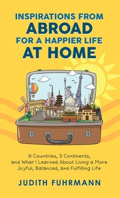 Inspirations from Abroad for a Happier Life at Home. 9 Countries, 3 Continents, and what I Learned about Living a more Joyful, Balanced, and Fulfillin by Fuhrmann, Judith
