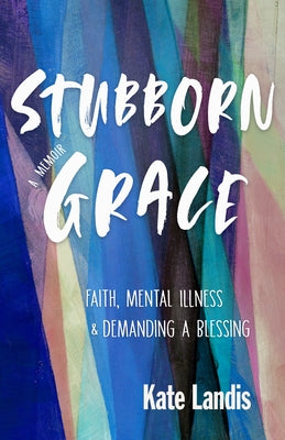 Stubborn Grace: Faith, Mental Illness, and Demanding a Blessing by Landis, Kate