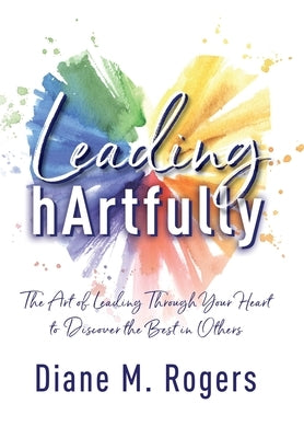 Leading hArtfully: The Art of Leading Through Your Heart to Discover the Best in Others by Rogers, Diane M.