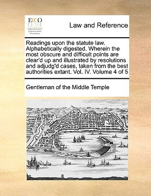 Readings Upon the Statute Law. Alphabetically Digested. Wherein the Most Obscure and Difficult Points Are Clear'd Up and Illustrated by Resolutions an by Gentleman of the Middle Temple