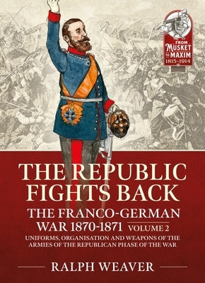 The Republic Fights Back: The Franco-German War 1870-1871 Volume 2: Uniforms, Organisation and Weapons of the Armies of the Republican Phase of the Wa by Weaver, Ralph