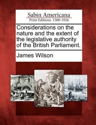 Considerations on the Nature and the Extent of the Legislative Authority of the British Parliament. by Wilson, James