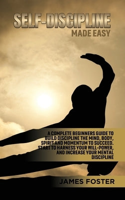Self-Discipline Made Easy: A Complete Beginners Guide to Build Discipline the Mind, Body, Spirit and Momentum to Succeed. Start to Harness Your W by Foster, James