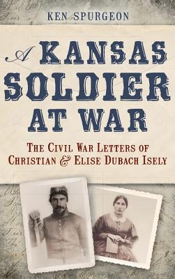 A Kansas Soldier at War: The Civil War Letters of Christian & Elise Dubach Isely by Spurgeon, Ken