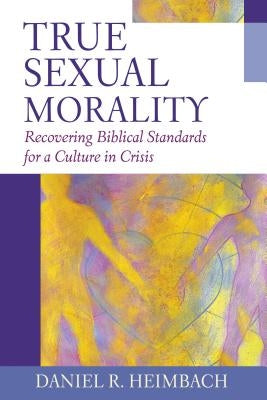 True Sexual Morality: Recovering Biblical Standards for a Culture in Crisis by Heimbach, Daniel R.