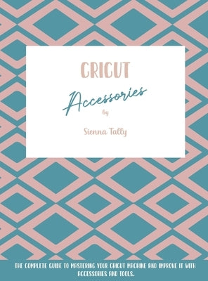 Cricut Accessories: The Complete Guide To Mastering Your Cricut Machine And Improve It With Accessories And Tools by Tally, Sienna