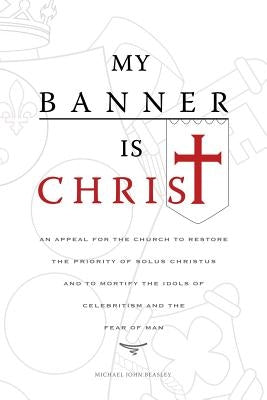 My Banner is Christ: An Appeal for the Church to Restore the Priority of Solus Christus and to Mortify the Idols of Celebritism and the Fea by Beasley, Michael John