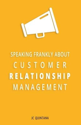 Speaking Frankly About Customer Relationship Management: Why Customer Relationship Management Is Still Alive and Vital to Your Company's Customer Stra by Quintana, Jc