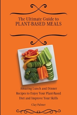 The Ultimate Guide to Plant- Based Meals: Amazing Lunch and Dinner Recipes to Enjoy Your Plant- Based Diet and Improve Your Skills by Palmer, Clay