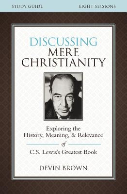 Discussing Mere Christianity Study Guide: Exploring the History, Meaning, and Relevance of C.S. Lewis's Greatest Book by Brown, Devin