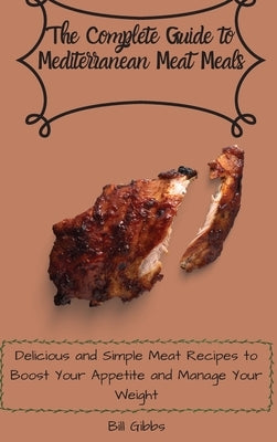 The Complete Guide to Mediterranean Meat Meals: Delicious and Simple Meat Recipes to Boost Your Appetite and Manage Your Weight by Gibbs, Bill