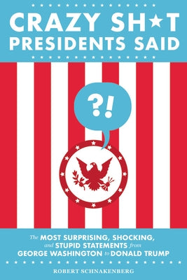 Crazy Sh*t Presidents Said: The Most Surprising, Shocking, and Stupid Statements from George Washington to Donald Trump by Schnakenberg, Robert