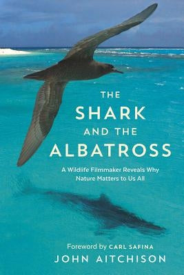 The Shark and the Albatross: A Wildlife Filmmaker Reveals Why Nature Matters to Us All by Aitchison, John