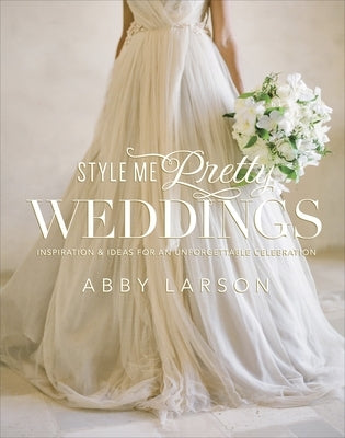 Style Me Pretty Weddings: Inspiration & Ideas for an Unforgettable Celebration by Larson, Abby