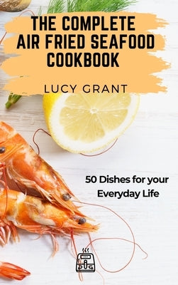 The Complete Air Fried Seafood Cookbook: 50 Dishes for your Everyday Life by Grant, Lucy