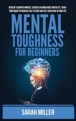 Mental Toughness for Beginners: Develop a Growth Mindset, Achieve an Unbeatable Mentality, Train Your Brain to Increase Self-Esteem and Self-Disciplin by Miller, Sarah