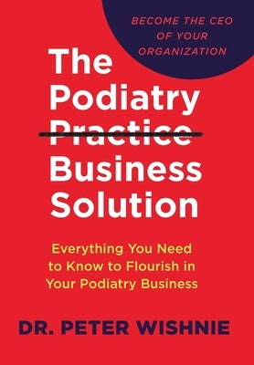 The Podiatry Practice Business Solution: Everything You Need to Know to Flourish in Your Podiatry Business by Wishnie, Peter