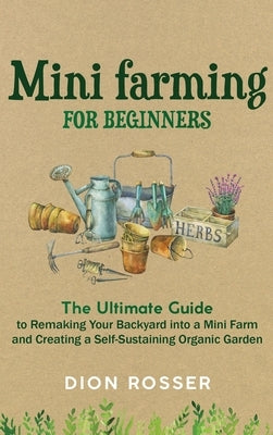 Mini Farming for Beginners: The Ultimate Guide to Remaking Your Backyard into a Mini Farm and Creating a Self-Sustaining Organic Garden by Rosser, Dion