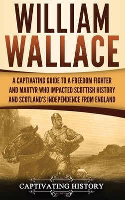 William Wallace: A Captivating Guide to a Freedom Fighter and Martyr Who Impacted Scottish History and Scotland's Independence from Eng by History, Captivating