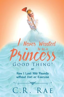 I Never Wanted to Be a Princess-Good Thing! or How I Lost 380 Pounds Without Diet or Exercise by Rae, C. R.