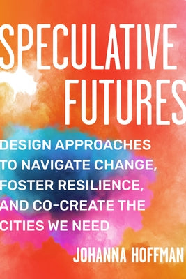 Speculative Futures: Design Approaches to Navigate Change, Foster Resilience, and Co-Create the Citie S We Need by Hoffman, Johanna