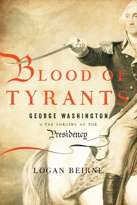 Blood of Tyrants: George Washington & the Forging of the Presidency by Beirne, Logan