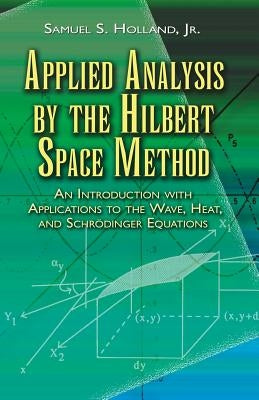 Applied Analysis by the Hilbert Space Method: An Introduction with Applications to the Wave, Heat, and Schrödinger Equations by Holland, Samuel S.