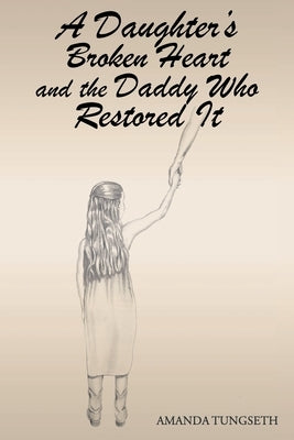 A Daughter's Broken Heart and the Daddy Who Restored It by Tungseth, Amanda
