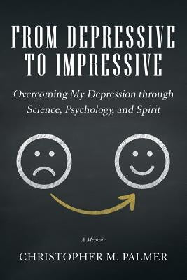 From Depressive to Impressive: Overcoming My Depression Through Science, Psychology, and Spirit by Palmer, Christopher M.