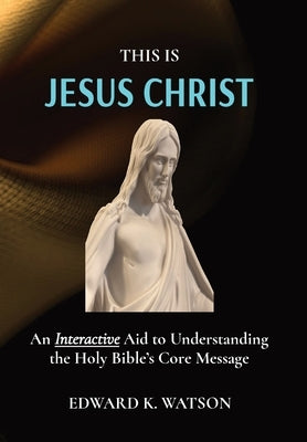 This Is Jesus Christ: An Interactive Aid to Understanding the Holy Bible's Core Message by Watson, Edward Kenneth