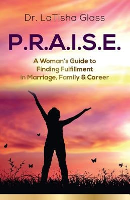 P.R.A.I.S.E.: A Woman's Guide to Finding Fulfillment in Marriage, Family & Career by Glass, Latisha