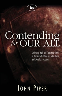 Contending for our all: Defending Truth And Treasuring Christ In The Lives Of Athanasius, John Owen And J. Gresham Machen by Piper, John