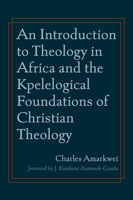 An Introduction to Theology in Africa and the Kpelelogical Foundations of Christian Theology by Amarkwei, Charles