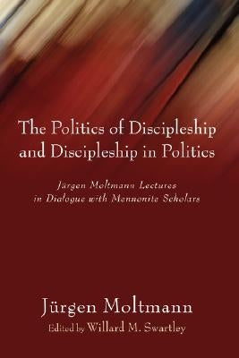 The Politics of Discipleship and Discipleship in Politics: Jurgen Moltmann Lectures in Dialogue with Mennonite Scholars by Moltmann, Jurgen