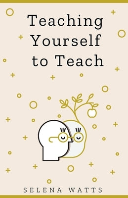 Teaching Yourself to Teach: A Comprehensive Guide to the Fundamental and Practical Information You Need to Succeed as a Teacher Today by Watts, Selena