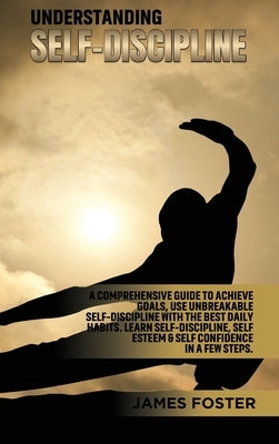Understanding Self- Discipline: A Comprehensive Guide to Achieve goals, Use Unbreakable Self-Discipline with The Best Daily Habits. Learn SelfDiscipli by Foster, James