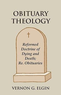 Obituary Theology: Reformed Doctrine of Dying and Death; Re. Obituaries by Elgin, Vernon G.
