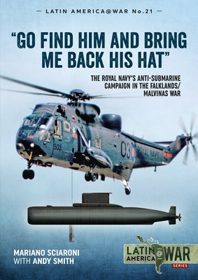 Go Find Him and Bring Me Back His Hat: The Royal Navy's Anti-Submarine Campaign in the Falklands/Malvinas War by Sciaroni, Mariano