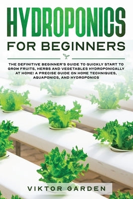 Hydroponics for Beginners: The Definitive Beginner's Guide To Quickly Start To Grow Fruits, Herbs And Vegetables Hydroponically At Home. A Precis by Garden, Viktor