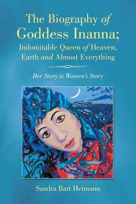 The Biography of Goddess Inanna; Indomitable Queen of Heaven, Earth and Almost Everything: Her Story Is Women's Story by Bart Heimann, Sandra