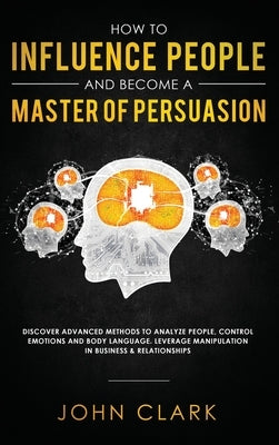 How to Influence People and Become A Master of Persuasion: Discover Advanced Methods to Analyze People, Control Emotions and Body Language. Leverage M by John, Clark