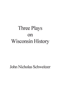 Three Plays on Wisconsin History by Schweitzer, John Nicholas
