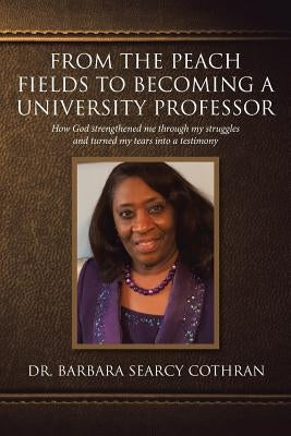 From the Peach Fields to Becoming a University Professor: How God strengthened me through my struggles and turned my tears by Searcy Cothran, Barbara