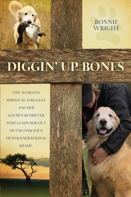 Diggin' Up Bones: One woman's spiritual struggle and her golden retriever who leads her out of unconscious transgenerational shame by Wright, Bonnie