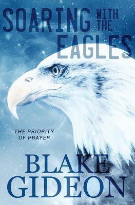 Soaring with the Eagles: The Priority of Prayer by Gideon, Blake